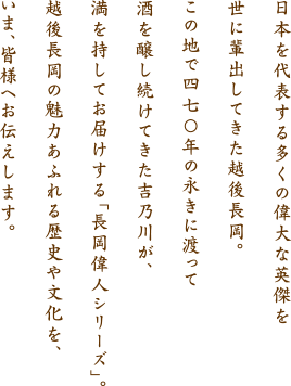 日本を代表する多くの偉大な英傑を世に輩出してきた越後長岡。この地で四七〇年の永きに渡って酒を醸し続けてきた吉乃川が、満を持してお届けする「長岡偉人シリーズ」。越後長岡の魅力あふれる歴史や文化を、今、皆様へお伝えします。